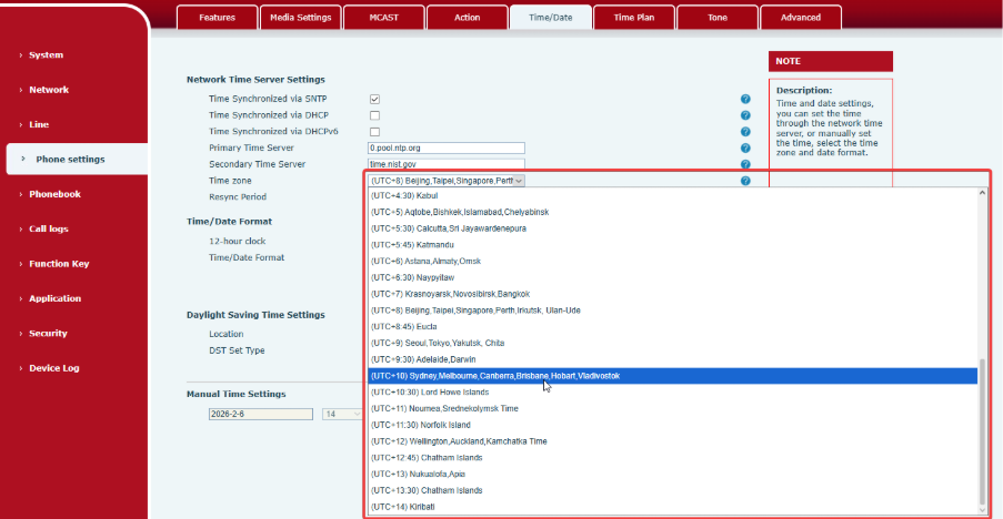 Machine generated alternative text:Time/Date System Network Phone settings Phonebook Call logs Function Kev Application Security Device Log Media Settings Network Time Server Settings Time Synchronized via SNTP Time Synchronized via DHCP Time Synchronized via DHCPv6 Primary Time Server Secondary Time Server Time zone Resync Period Time/ Date Format 12-hour clock Time/Date Format Daylight Saving Time Settings Location DST set Type Manual Time Settings 14 Time Plan Tone Advanced NOTE Description: Time and date settings, you can set the time through the network time server, or manually set the time, select the time zone and date format. timenist_ ov (UTC+8) v (UTC+4:30) Kabul (UTC+5) Aqtobe,Bishkek, Islamabad,Chetyabinsk (UTC+5:30) Calcutta,Sri Jayawardenepura (UTC+5:45) Katmandu (UTC+6) Astana,Almaty,Omsk (UTC+6:30) Naypyitaw (UTC+7) Krasnoyarsk, Novosibirsk, Bangkok (UTC+8) Ulan-Ude (UTC+8:45) Eucla (UTC+9) Chita (UTC+9:30) Adelaide. Darwin (UTC* 10) Sydney, Melbourne, Canberra:Brisbane, Hobart Vladivostok (UTC Lord Howe Islands (UTC +11) Noumea, Srednekolymsk Time (UTC +11:30) Norfolk Island (UTC +12) Wellington,Auckland, Kamchatka Time (UTC +12145) Chatham Islands (UTC +13) Nukualofa,Apia (UTC +13130) Chatham Islands (UTC +14) Kiribati 